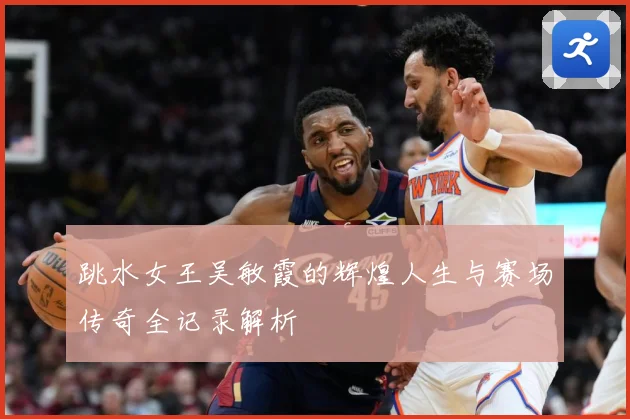 跳水女王吴敏霞的辉煌人生与赛场传奇全记录解析