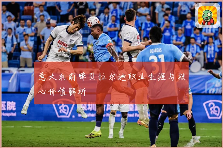 意大利前锋贝拉尔迪职业生涯与核心价值解析