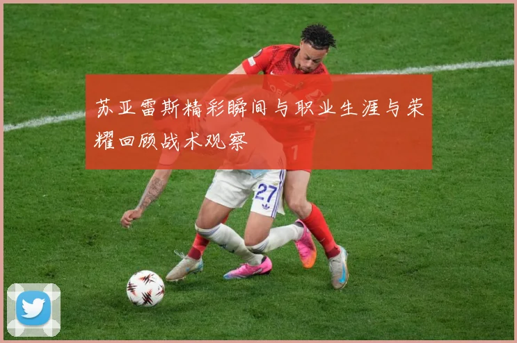 苏亚雷斯精彩瞬间与职业生涯与荣耀回顾战术观察